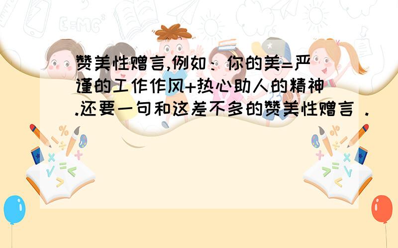 赞美性赠言,例如：你的美=严谨的工作作风+热心助人的精神.还要一句和这差不多的赞美性赠言 .