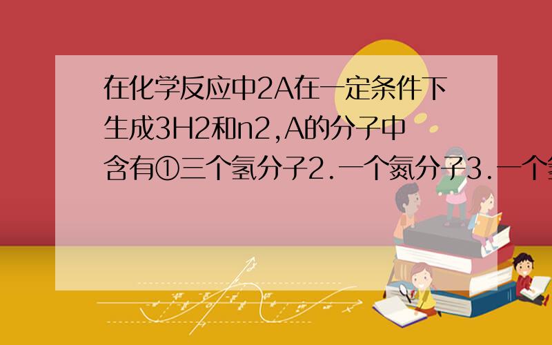 在化学反应中2A在一定条件下生成3H2和n2,A的分子中含有①三个氢分子2.一个氮分子3.一个氢分子4.两个氮原子5.一个氮原子A1 2 B3 4 C 2 5 D15在密闭的容器中加入蔗糖产生炭黑和水这一实验说明了A