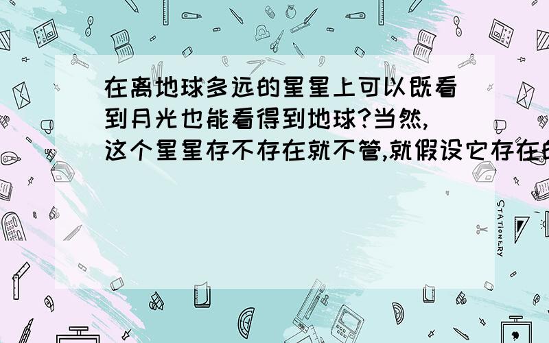 在离地球多远的星星上可以既看到月光也能看得到地球?当然,这个星星存不存在就不管,就假设它存在的话.可以既看到金色的月光也可以看到很大很水蓝色的地球?当然大家是不可能亲自到这