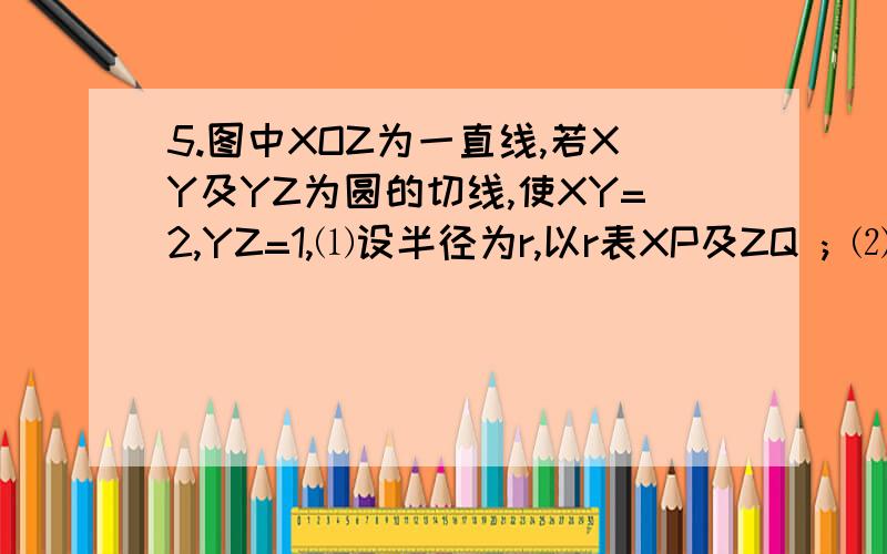 5.图中XOZ为一直线,若XY及YZ为圆的切线,使XY=2,YZ=1,⑴设半径为r,以r表XP及ZQ ; ⑵求该圆的半径6.图中,O是圆ABCDE的圆心.若∠AOD=110度 及∠ABC=85度 ,求（a）∠AEC ;（b）∠CED ..帮我把这两题解答了..