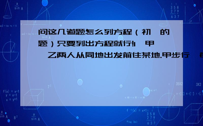 问这几道题怎么列方程（初一的题）只要列出方程就行!1、甲、乙两人从同地出发前往某地.甲步行,每小时都四公里,甲走了十六公里后,乙骑自行车以每小时十二公里的速度追赶甲,问乙出发后