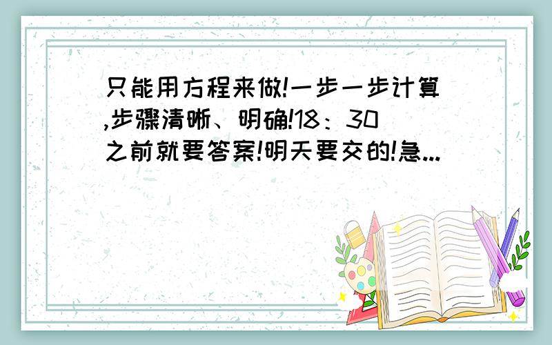 只能用方程来做!一步一步计算,步骤清晰、明确!18：30之前就要答案!明天要交的!急...