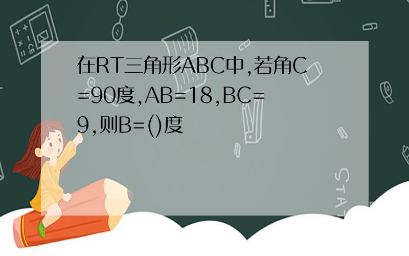 在RT三角形ABC中,若角C=90度,AB=18,BC=9,则B=()度