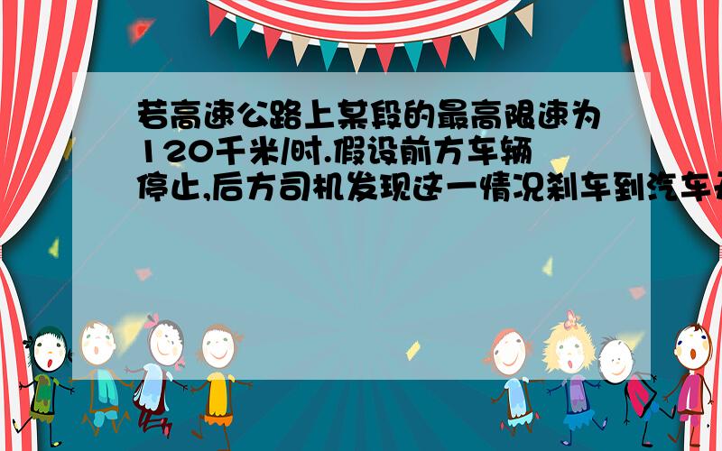 若高速公路上某段的最高限速为120千米/时.假设前方车辆停止,后方司机发现这一情况刹车到汽车开始减速所经过的时间（即反应时间）为0.5秒.刹车时汽车的加速度为4米/二次方秒.则这段高速