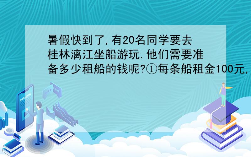 暑假快到了,有20名同学要去桂林漓江坐船游玩.他们需要准备多少租船的钱呢?①每条船租金100元,限乘坐暑假快到了,有20名同学要去桂林漓江坐船游玩.他们需要准备多少租船的钱呢?①每条船