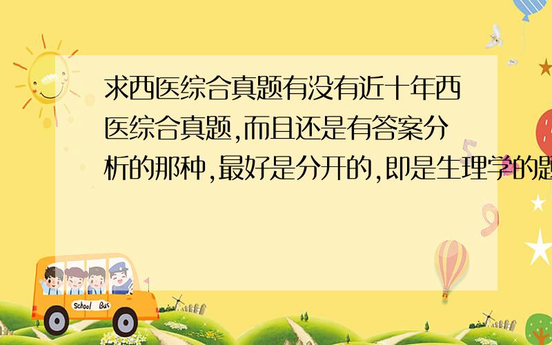 求西医综合真题有没有近十年西医综合真题,而且还是有答案分析的那种,最好是分开的,即是生理学的题库,病理学的题库,外科题库,内科题库分开,不要在一起的.有没有这种书,书名是什么,作者