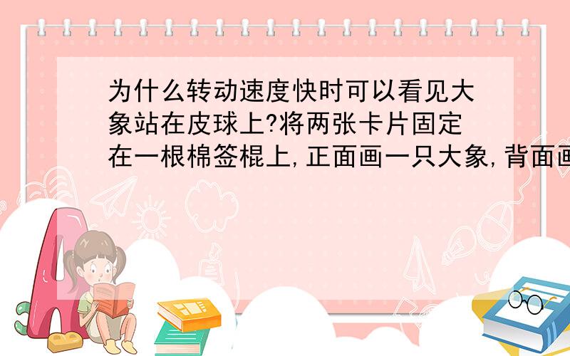 为什么转动速度快时可以看见大象站在皮球上?将两张卡片固定在一根棉签棍上,正面画一只大象,背面画一只皮球.两手搓棉签棍,使卡片在眼前转动,转动速度较慢时,大象是大象,皮球是皮球,而