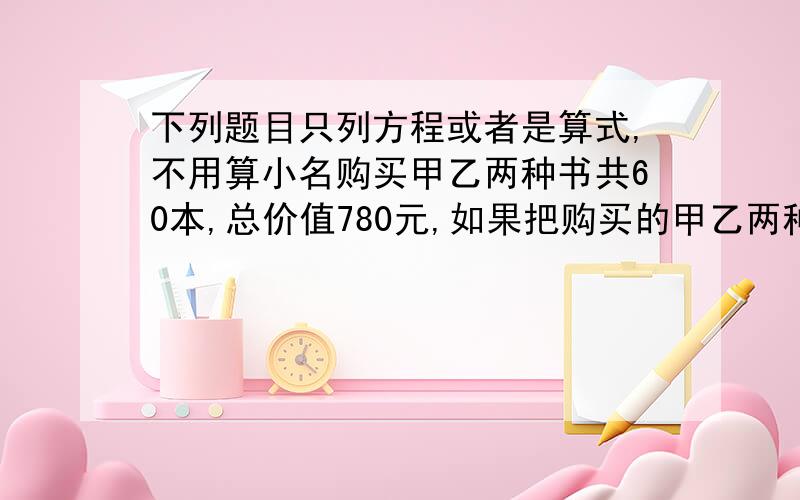 下列题目只列方程或者是算式,不用算小名购买甲乙两种书共60本,总价值780元,如果把购买的甲乙两种书的本数交换一下,共需付720元,已知甲乙这两种书的单价的比是3:2,两种书的单价各是多少