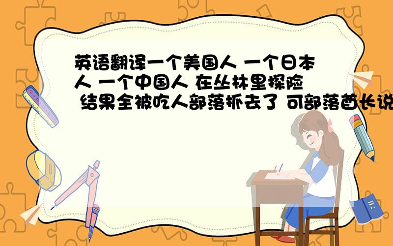 英语翻译一个美国人 一个日本人 一个中国人 在丛林里探险 结果全被吃人部落抓去了 可部落酋长说：“我今天心情好 不吃你们 但你们都得挨一百板子 但在挨板子前 你们可以有一个愿望实