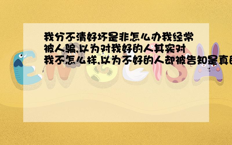 我分不清好坏是非怎么办我经常被人骗,以为对我好的人其实对我不怎么样,以为不好的人却被告知是真的对我不错的人.越来越分不清周围人到底是朋友还是小人,我性子比较直,经常言语冒犯