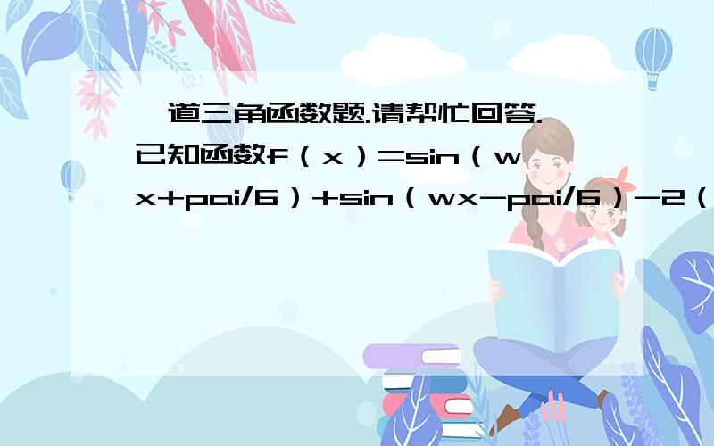 一道三角函数题.请帮忙回答.已知函数f（x）=sin（wx+pai/6）+sin（wx-pai/6）-2（coswx/2）方 w〉0.1.求函数值域.2.若对于任意的a属于R.函数f(x）.x属于（a,a+pai]的图象与y=-1有且仅有两个不同交点,是确