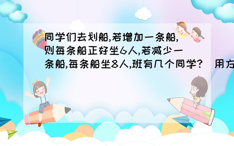 同学们去划船,若增加一条船,则每条船正好坐6人,若减少一条船,每条船坐8人,班有几个同学?（用方程解）