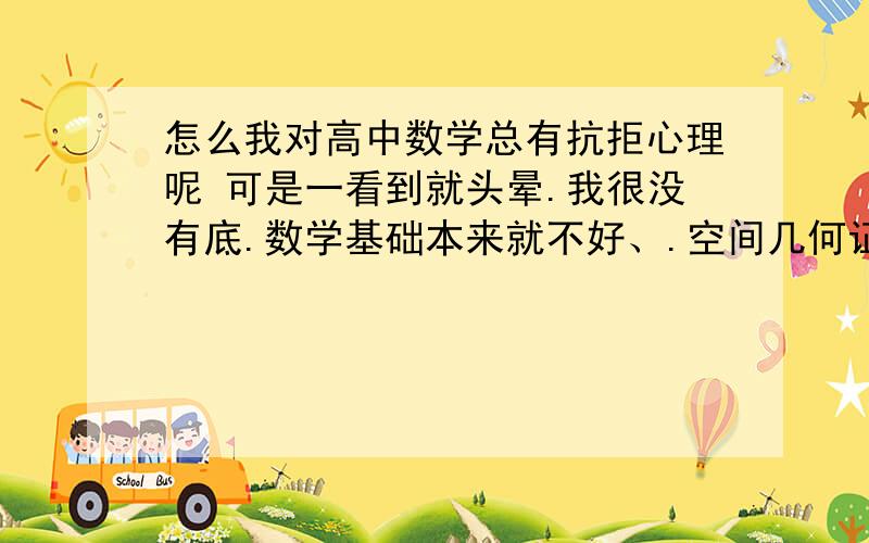 怎么我对高中数学总有抗拒心理呢 可是一看到就头晕.我很没有底.数学基础本来就不好、.空间几何证明比人慢半拍,函数的东西学了又忘忘了又学.也不知道怎么补起,.时间又不够充分.哎呀.想