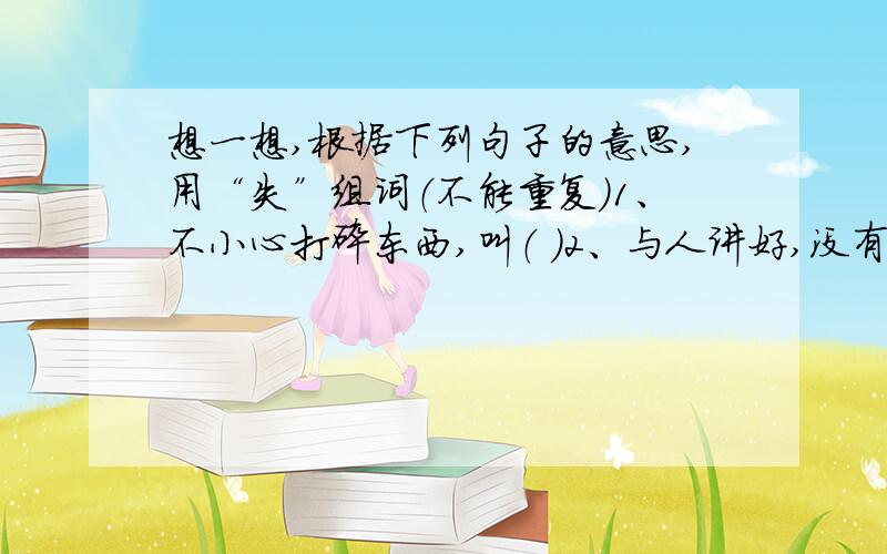 想一想,根据下列句子的意思,用“失”组词（不能重复）1、不小心打碎东西,叫（ ）2、与人讲好,没有做到,叫（ ）3、眼睛看不见,叫（ ）4、不小心说错话,叫（ ）