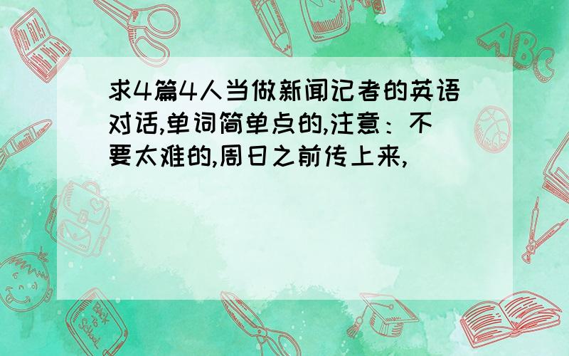 求4篇4人当做新闻记者的英语对话,单词简单点的,注意：不要太难的,周日之前传上来,