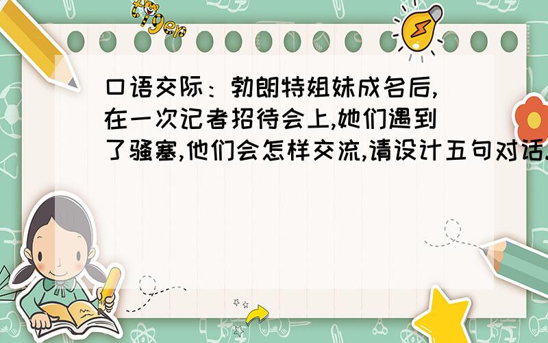 口语交际：勃朗特姐妹成名后,在一次记者招待会上,她们遇到了骚塞,他们会怎样交流,请设计五句对话.（对方都要有礼貌,都要谦恭有素质.）