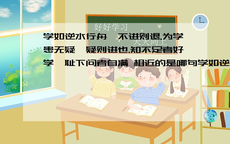 学如逆水行舟,不进则退.为学患无疑,疑则进也.知不足者好学,耻下问者自满 相近的是哪句学如逆水行舟,不进则退.为学患无疑,疑则进也.知不足者好学,耻下问者自满 相近的是哪个成语