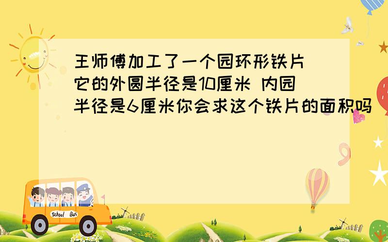 王师傅加工了一个园环形铁片 它的外圆半径是10厘米 内园半径是6厘米你会求这个铁片的面积吗