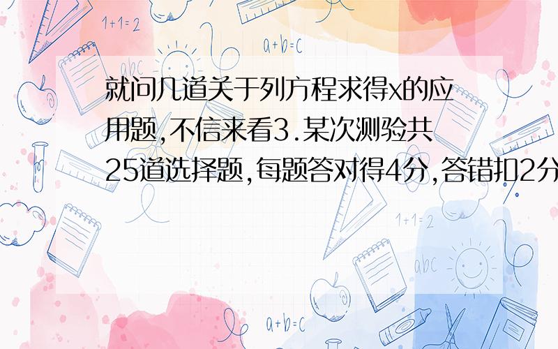 就问几道关于列方程求得x的应用题,不信来看3.某次测验共25道选择题,每题答对得4分,答错扣2分,不打不得分.小明在这次测验中答对的题目数量是答错的10倍,得了76分.问小明答对,答错和没有答