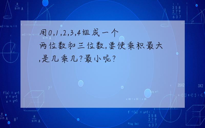 用0,1,2,3,4组成一个两位数和三位数,要使乘积最大,是几乘几?最小呢?