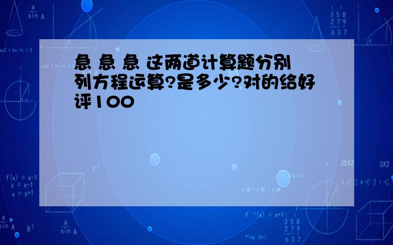 急 急 急 这两道计算题分别列方程运算?是多少?对的给好评100