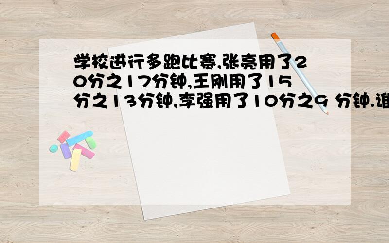 学校进行多跑比赛,张亮用了20分之17分钟,王刚用了15分之13分钟,李强用了10分之9 分钟.谁跑的最快谁跑的最慢吗,求求个位了,本人感激不尽,谁回答我给谁最佳答案,