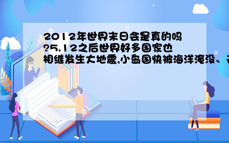 2012年世界末日会是真的吗?5.12之后世界好多国家也相继发生大地震,小岛国快被海洋淹没、去年世界多地发生罕见大雪、近来的天气时冷时热变化异常``````````我真的在怀疑2012是真的了