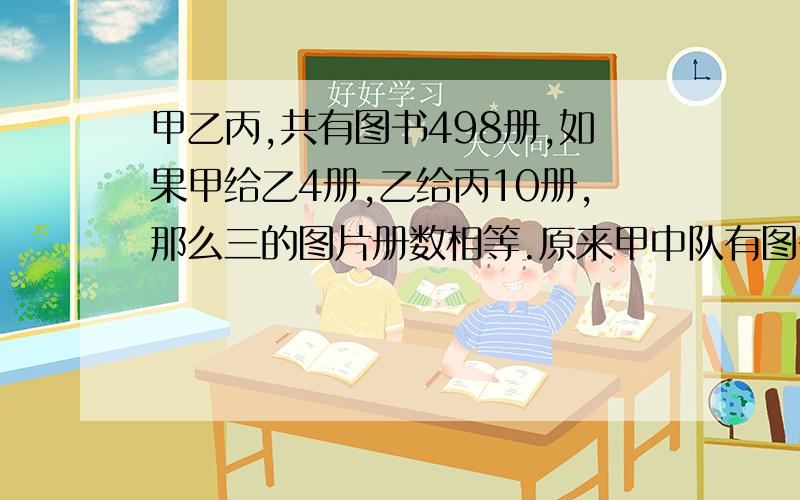 甲乙丙,共有图书498册,如果甲给乙4册,乙给丙10册,那么三的图片册数相等.原来甲中队有图书多少册