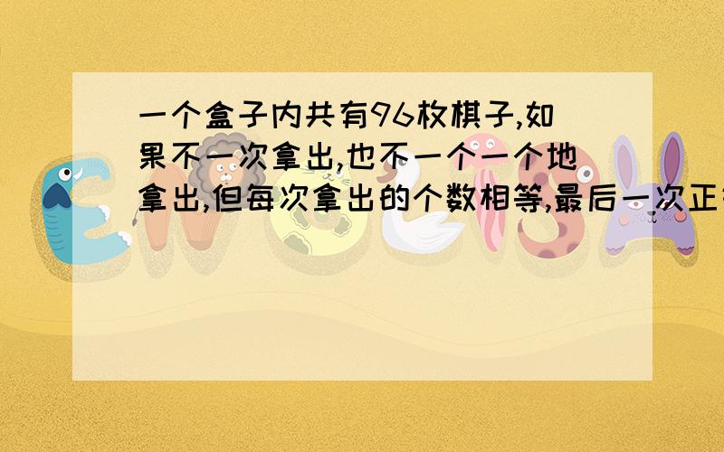 一个盒子内共有96枚棋子,如果不一次拿出,也不一个一个地拿出,但每次拿出的个数相等,最后一次正好拿完,那么共有多少种不同的拿法?不仅要答案还要方法或算式.