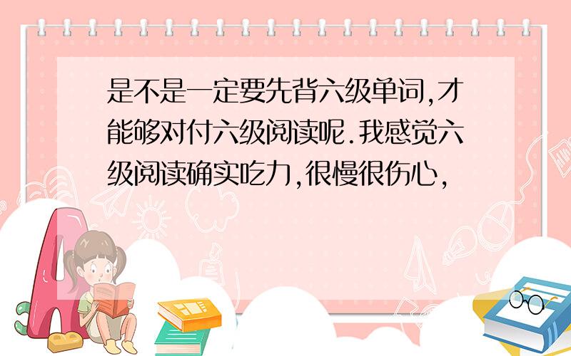 是不是一定要先背六级单词,才能够对付六级阅读呢.我感觉六级阅读确实吃力,很慢很伤心,