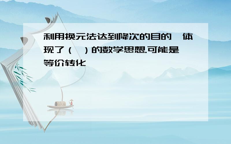 利用换元法达到降次的目的,体现了（ ）的数学思想.可能是等价转化