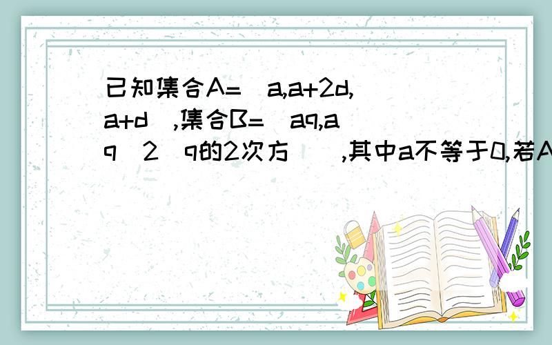 已知集合A=[a,a+2d,a+d],集合B=[aq,aq^2(q的2次方）],其中a不等于0,若A=B,求实数q的值后面解题步骤就分类讨论了,就会有两个方程组①、a+d=aq （1a+2d=aq^2 （2这个没什么问题,可以推出来q不等于1 （问