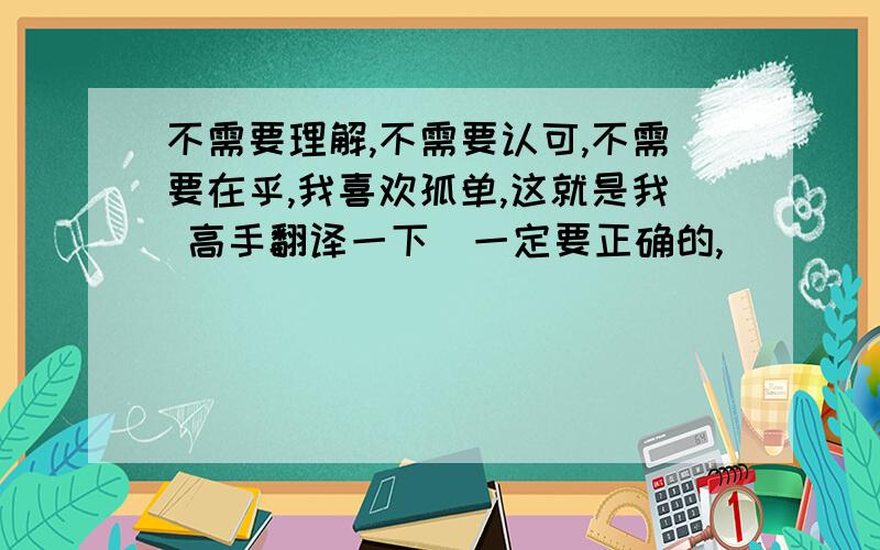 不需要理解,不需要认可,不需要在乎,我喜欢孤单,这就是我 高手翻译一下（一定要正确的,