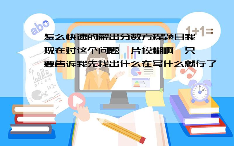 怎么快速的解出分数方程题目我现在对这个问题一片模糊啊,只要告诉我先找出什么在写什么就行了