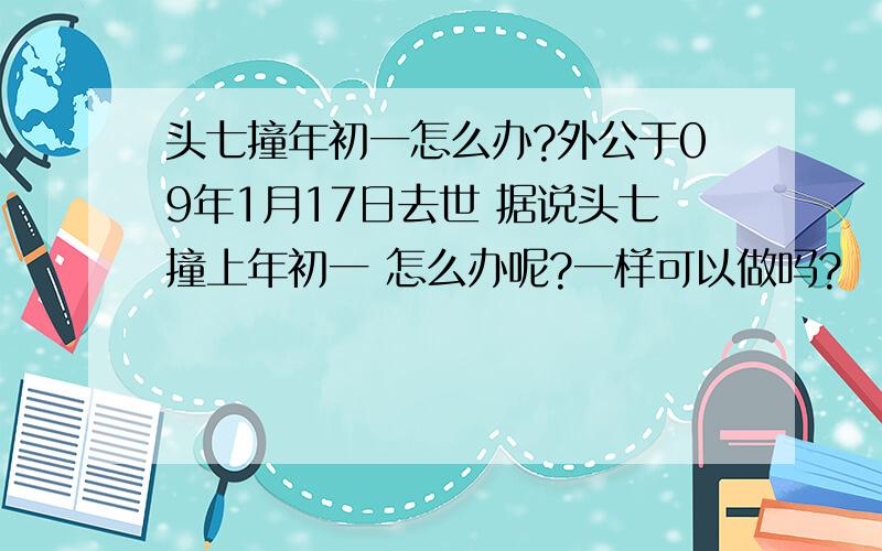 头七撞年初一怎么办?外公于09年1月17日去世 据说头七撞上年初一 怎么办呢?一样可以做吗?