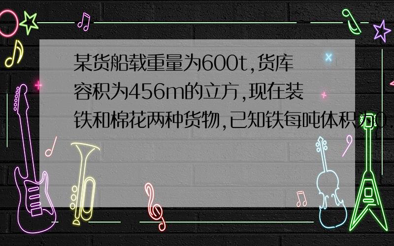 某货船载重量为600t,货库容积为456m的立方,现在装铁和棉花两种货物,已知铁每吨体积为0.13m的立方,棉花每吨体积为4m的立方,问铁和棉花各装多少吨才能充分利用船的载重量和货库的容积?(题目