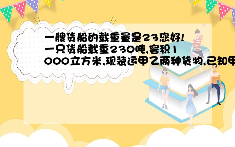 一艘货船的载重量是23您好!一只货船载重230吨,容积1000立方米,现装运甲乙两种货物,已知甲种每吨体积是8立方米,乙种货物每吨2立方米,要使这只船载重与容积得到充分利用,甲乙两种货物应分