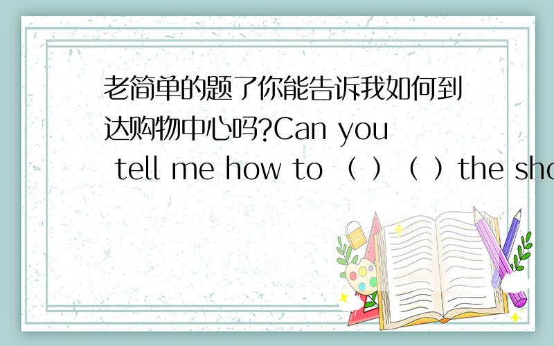 老简单的题了你能告诉我如何到达购物中心吗?Can you tell me how to （ ）（ ）the shopping cencre?