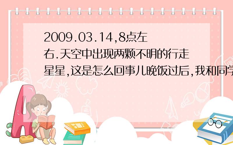 2009.03.14,8点左右.天空中出现两颗不明的行走星星,这是怎么回事儿晚饭过后,我和同学去溜旱冰.我们溜完冰之后,刚走到花园时,我的同学突然叫到：你快看,流星出现了.”我一看,有一颗大概在