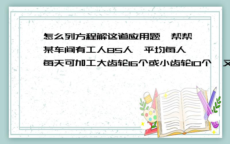 怎么列方程解这道应用题,帮帮某车间有工人85人,平均每人每天可加工大齿轮16个或小齿轮10个,又知两个大齿轮和三个小齿轮配成一套,应如何安排工人才能使生产的产品刚好成套?