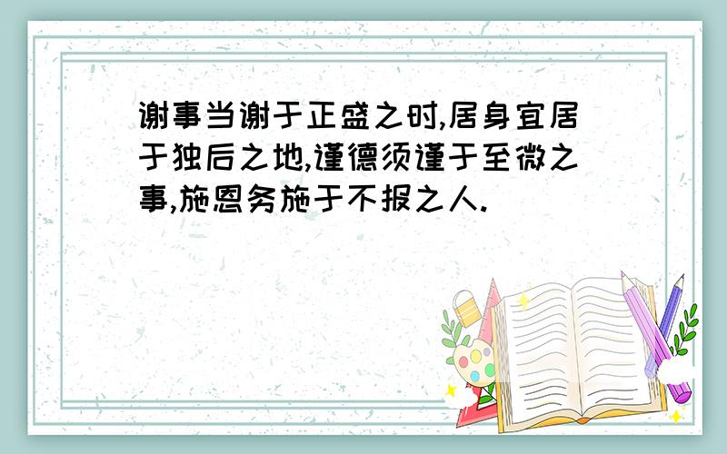 谢事当谢于正盛之时,居身宜居于独后之地,谨德须谨于至微之事,施恩务施于不报之人.