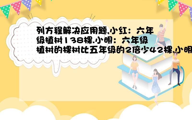 列方程解决应用题,小红：六年级植树138棵.小明：六年级植树的棵树比五年级的2倍少42棵.小明：六年级植树的棵树比四年级的2倍还多18棵）提问：请用解方程的形式解决问题