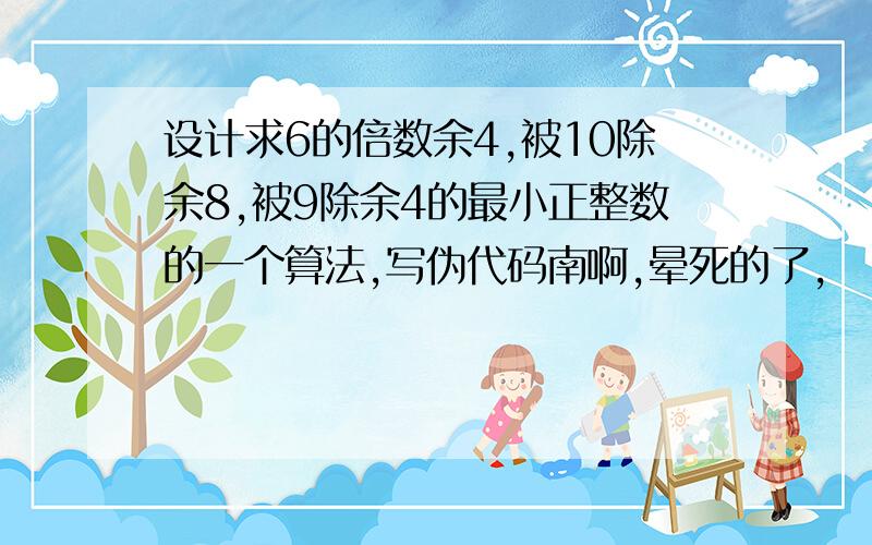 设计求6的倍数余4,被10除余8,被9除余4的最小正整数的一个算法,写伪代码南啊,晕死的了,