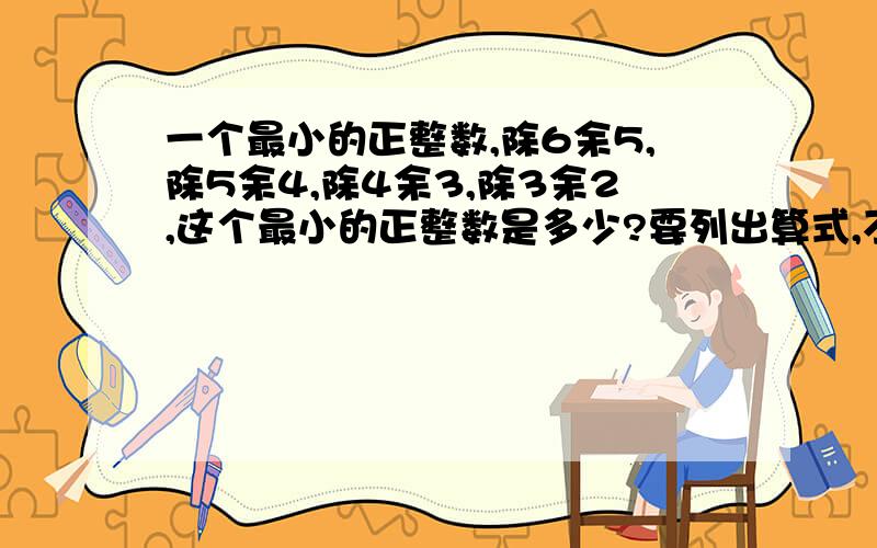 一个最小的正整数,除6余5,除5余4,除4余3,除3余2,这个最小的正整数是多少?要列出算式,不要直接写得数.