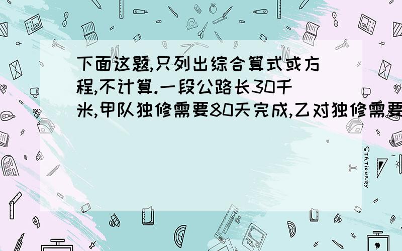 下面这题,只列出综合算式或方程,不计算.一段公路长30千米,甲队独修需要80天完成,乙对独修需要90天完成.若两对同修,多少天可以完成?