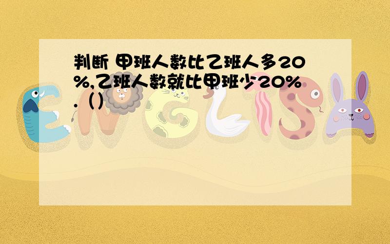 判断 甲班人数比乙班人多20%,乙班人数就比甲班少20%.（）