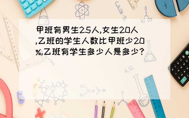 甲班有男生25人,女生20人,乙班的学生人数比甲班少20%,乙班有学生多少人是多少?