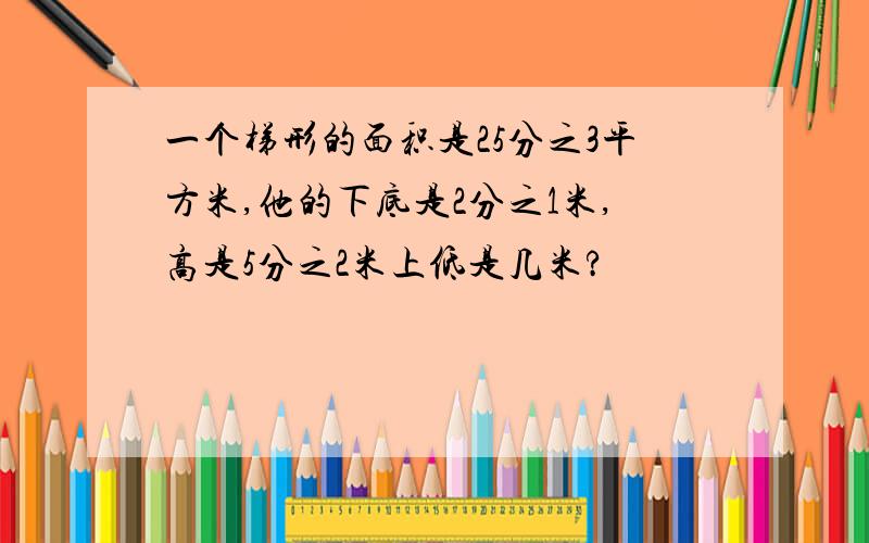 一个梯形的面积是25分之3平方米,他的下底是2分之1米,高是5分之2米上低是几米?