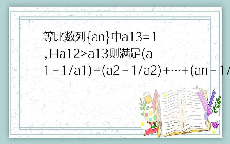 等比数列{an}中a13=1,且a12>a13则满足(a1-1/a1)+(a2-1/a2)+…+(an-1/an)＞0的最大整数n是多少?最好有思路分析