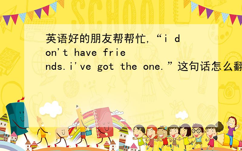 英语好的朋友帮帮忙,“i don't have friends.i've got the one.”这句话怎么翻译比较恰当?